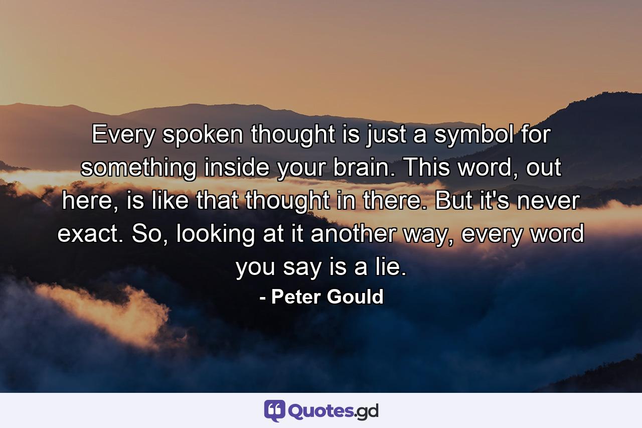 Every spoken thought is just a symbol for something inside your brain. This word, out here, is like that thought in there. But it's never exact. So, looking at it another way, every word you say is a lie. - Quote by Peter Gould