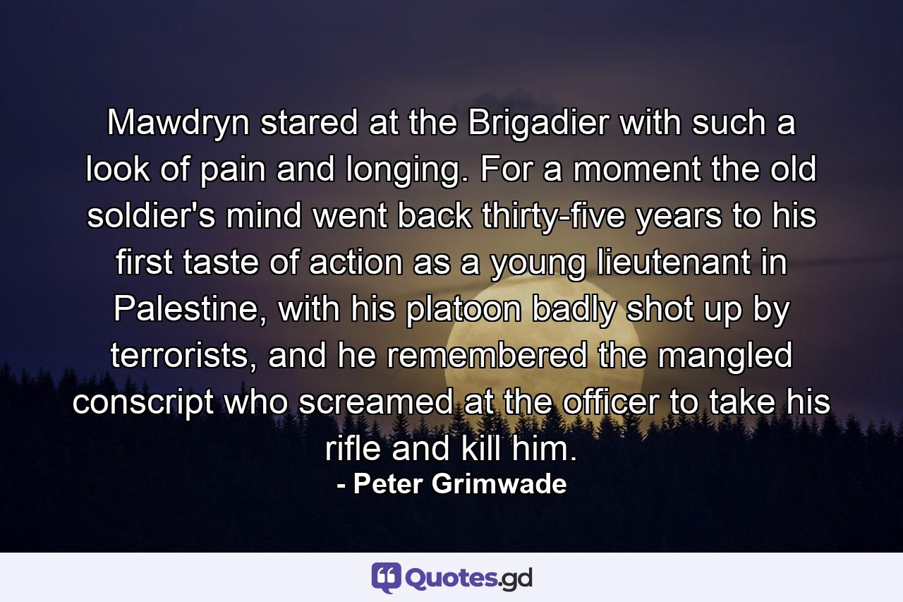 Mawdryn stared at the Brigadier with such a look of pain and longing. For a moment the old soldier's mind went back thirty-five years to his first taste of action as a young lieutenant in Palestine, with his platoon badly shot up by terrorists, and he remembered the mangled conscript who screamed at the officer to take his rifle and kill him. - Quote by Peter Grimwade