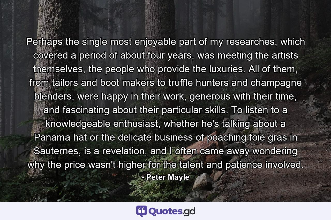 Perhaps the single most enjoyable part of my researches, which covered a period of about four years, was meeting the artists themselves, the people who provide the luxuries. All of them, from tailors and boot makers to truffle hunters and champagne blenders, were happy in their work, generous with their time, and fascinating about their particular skills. To listen to a knowledgeable enthusiast, whether he's talking about a Panama hat or the delicate business of poaching foie gras in Sauternes, is a revelation, and I often came away wondering why the price wasn't higher for the talent and patience involved. - Quote by Peter Mayle