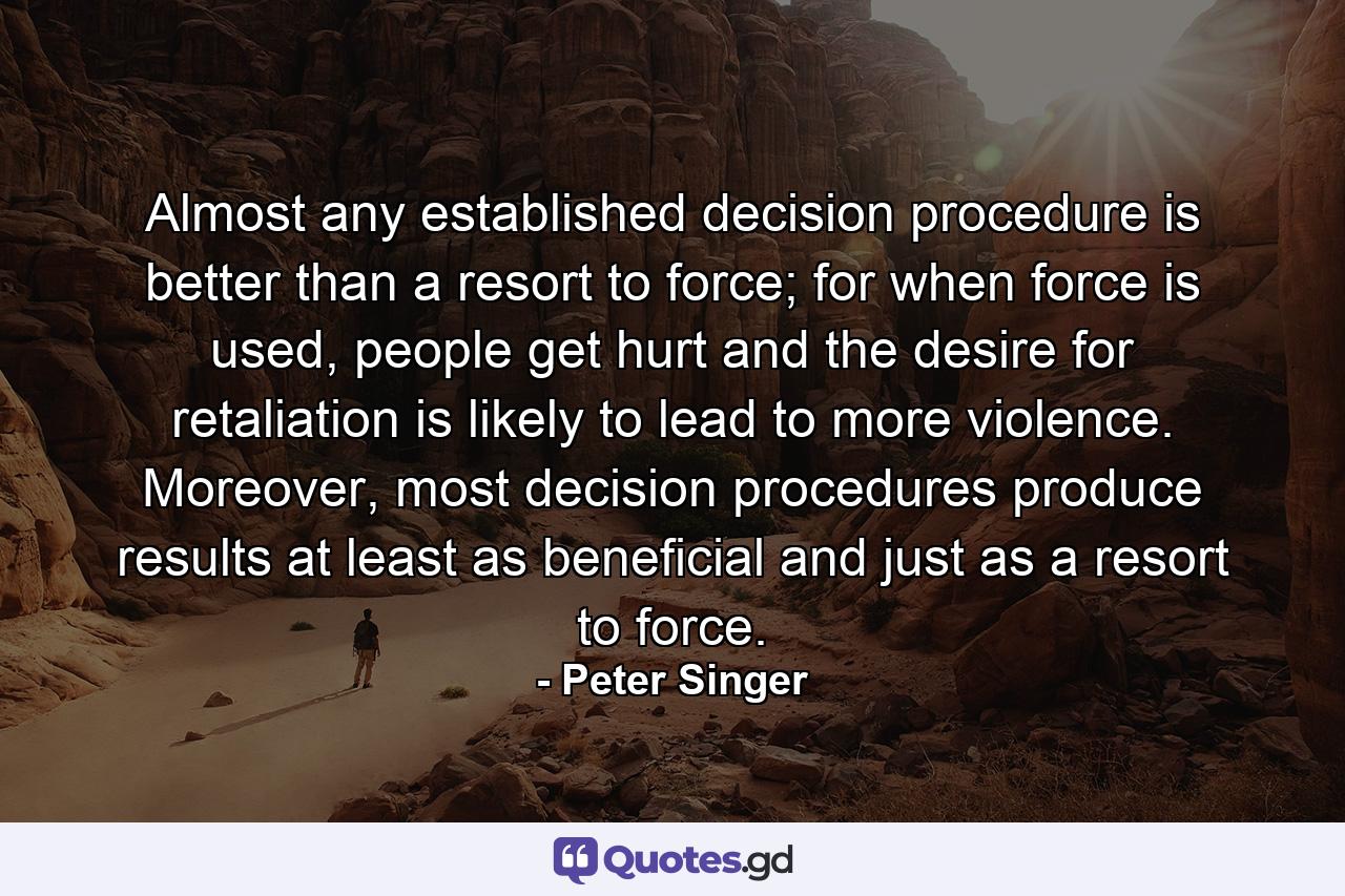 Almost any established decision procedure is better than a resort to force; for when force is used, people get hurt and the desire for retaliation is likely to lead to more violence. Moreover, most decision procedures produce results at least as beneficial and just as a resort to force. - Quote by Peter Singer