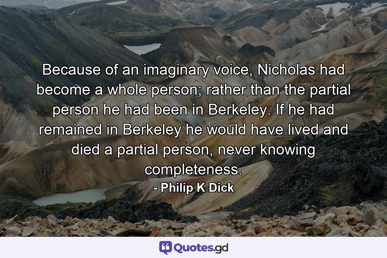 Because of an imaginary voice, Nicholas had become a whole person; rather than the partial person he had been in Berkeley. If he had remained in Berkeley he would have lived and died a partial person, never knowing completeness. - Quote by Philip K Dick