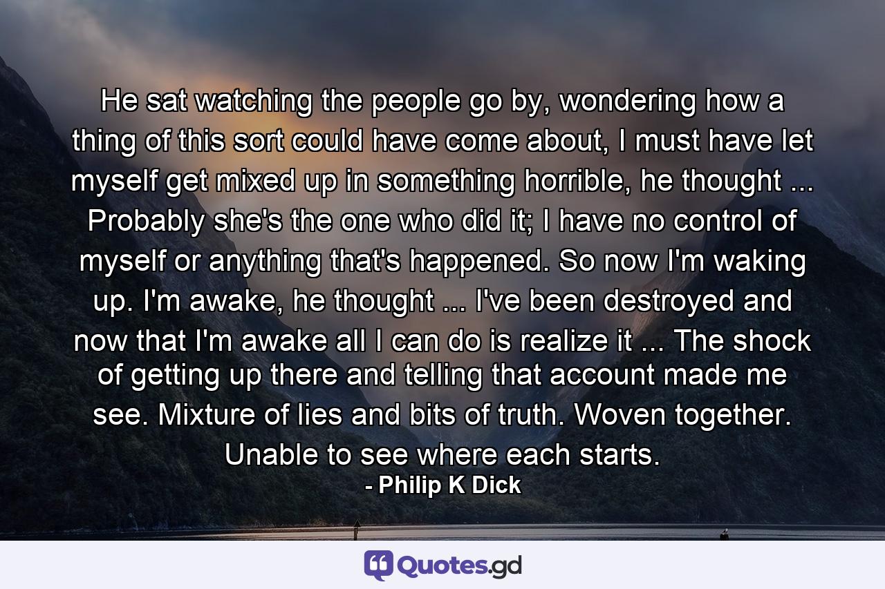 He sat watching the people go by, wondering how a thing of this sort could have come about, I must have let myself get mixed up in something horrible, he thought ... Probably she's the one who did it; I have no control of myself or anything that's happened. So now I'm waking up. I'm awake, he thought ... I've been destroyed and now that I'm awake all I can do is realize it ... The shock of getting up there and telling that account made me see. Mixture of lies and bits of truth. Woven together. Unable to see where each starts. - Quote by Philip K Dick