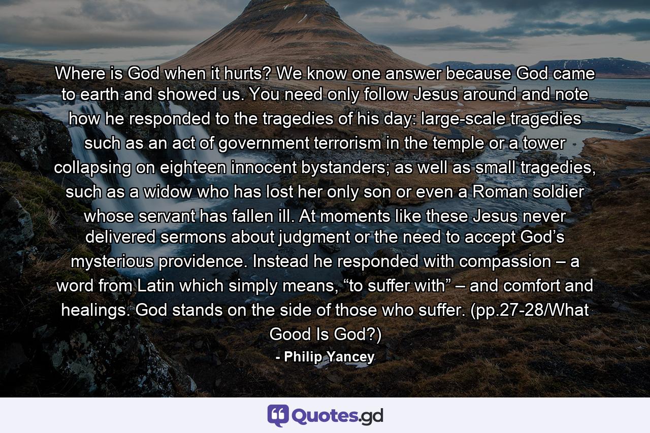 Where is God when it hurts? We know one answer because God came to earth and showed us. You need only follow Jesus around and note how he responded to the tragedies of his day: large-scale tragedies such as an act of government terrorism in the temple or a tower collapsing on eighteen innocent bystanders; as well as small tragedies, such as a widow who has lost her only son or even a Roman soldier whose servant has fallen ill. At moments like these Jesus never delivered sermons about judgment or the need to accept God’s mysterious providence. Instead he responded with compassion – a word from Latin which simply means, “to suffer with” – and comfort and healings. God stands on the side of those who suffer. (pp.27-28/What Good Is God?) - Quote by Philip Yancey