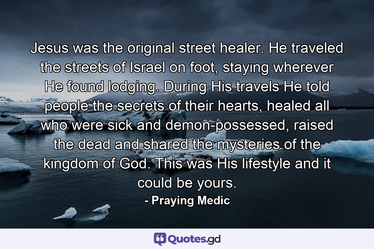 Jesus was the original street healer. He traveled the streets of Israel on foot, staying wherever He found lodging. During His travels He told people the secrets of their hearts, healed all who were sick and demon-possessed, raised the dead and shared the mysteries of the kingdom of God. This was His lifestyle and it could be yours. - Quote by Praying Medic