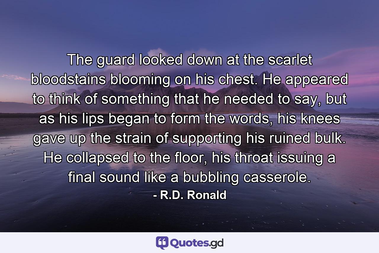 The guard looked down at the scarlet bloodstains blooming on his chest. He appeared to think of something that he needed to say, but as his lips began to form the words, his knees gave up the strain of supporting his ruined bulk. He collapsed to the floor, his throat issuing a final sound like a bubbling casserole. - Quote by R.D. Ronald