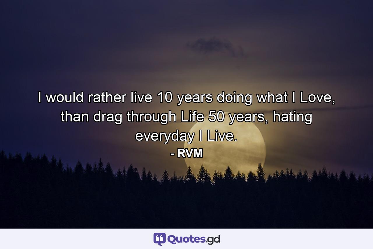 I would rather live 10 years doing what I Love, than drag through Life 50 years, hating everyday I Live. - Quote by RVM