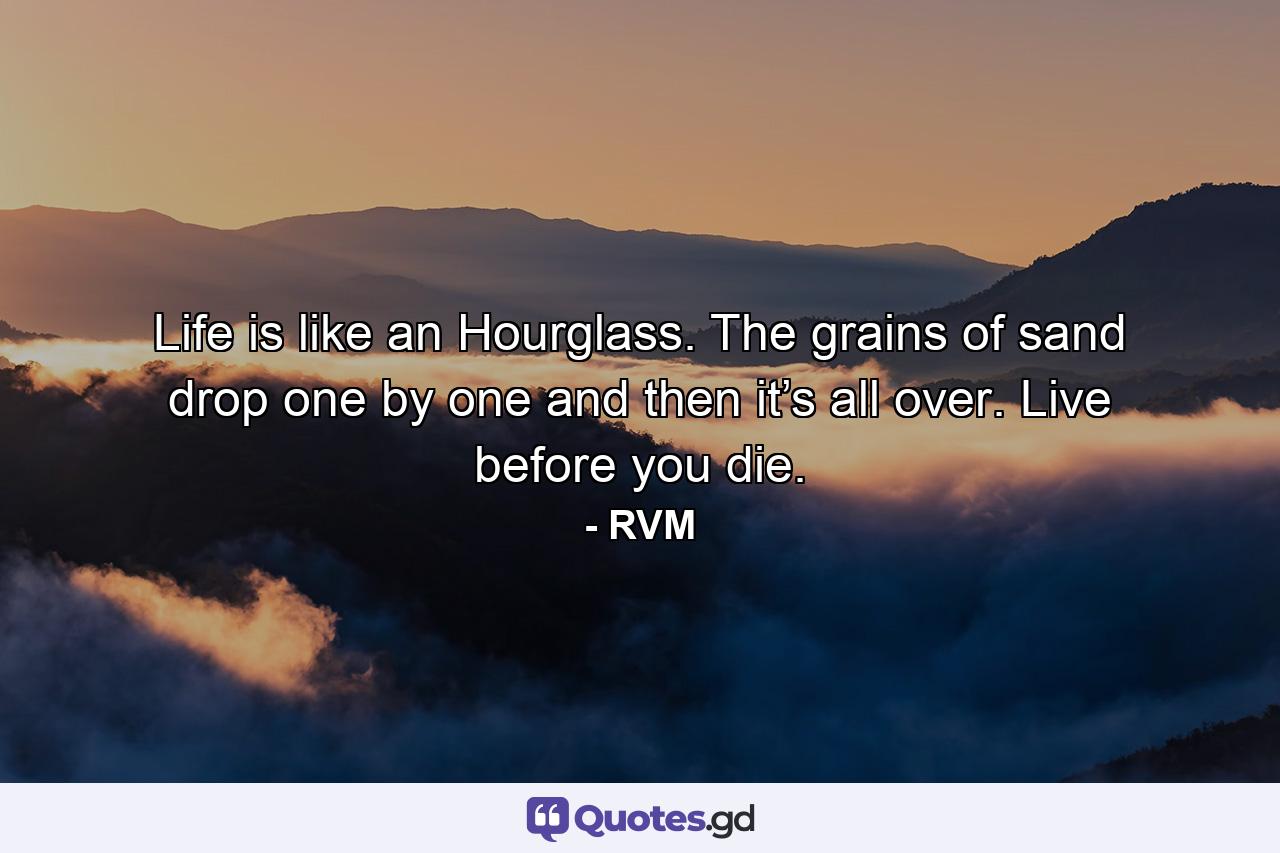 Life is like an Hourglass. The grains of sand drop one by one and then it’s all over. Live before you die. - Quote by RVM