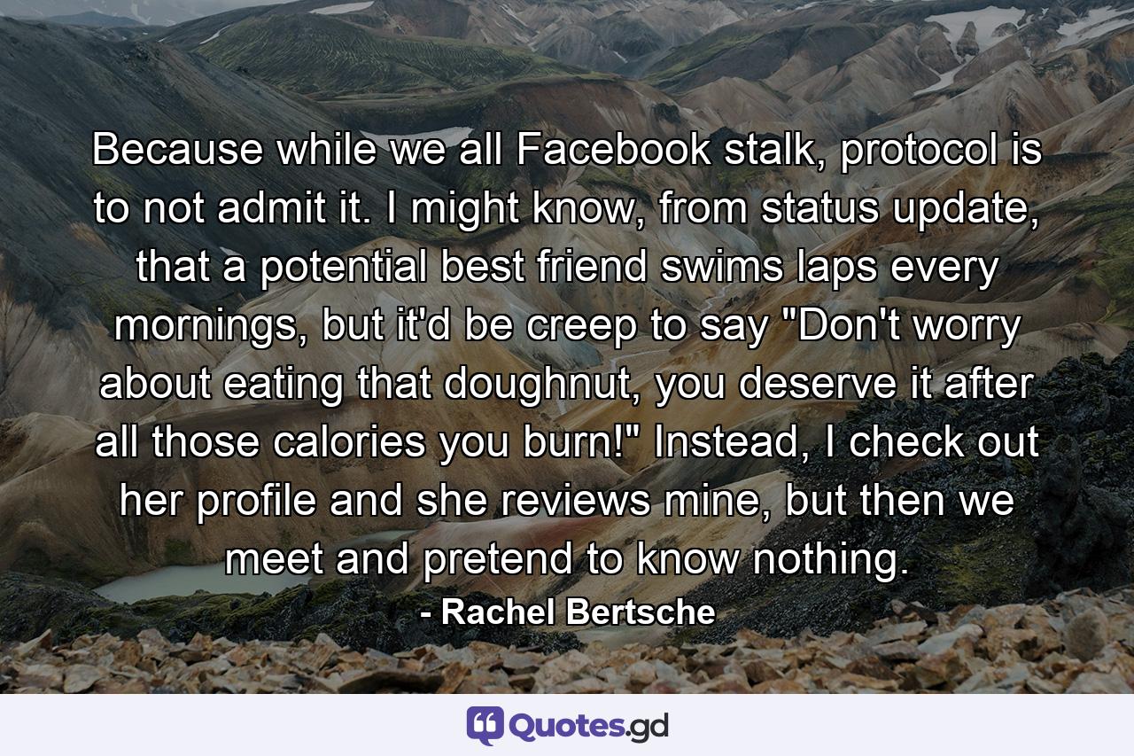 Because while we all Facebook stalk, protocol is to not admit it. I might know, from status update, that a potential best friend swims laps every mornings, but it'd be creep to say 