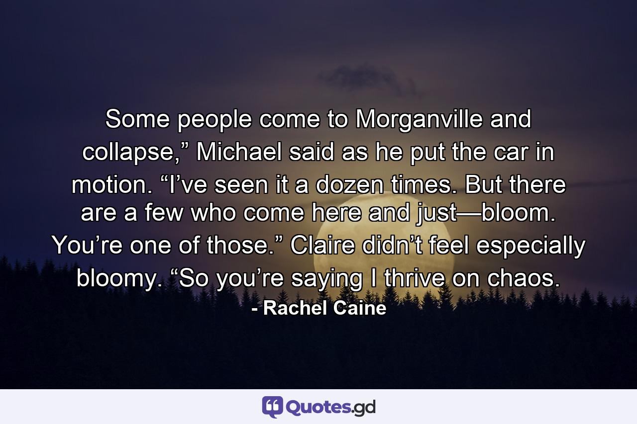 Some people come to Morganville and collapse,” Michael said as he put the car in motion. “I’ve seen it a dozen times. But there are a few who come here and just—bloom. You’re one of those.” Claire didn’t feel especially bloomy. “So you’re saying I thrive on chaos. - Quote by Rachel Caine