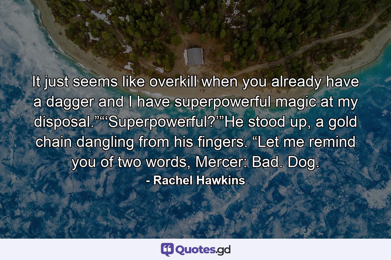 It just seems like overkill when you already have a dagger and I have superpowerful magic at my disposal.”“‘Superpowerful?’”He stood up, a gold chain dangling from his fingers. “Let me remind you of two words, Mercer: Bad. Dog. - Quote by Rachel Hawkins