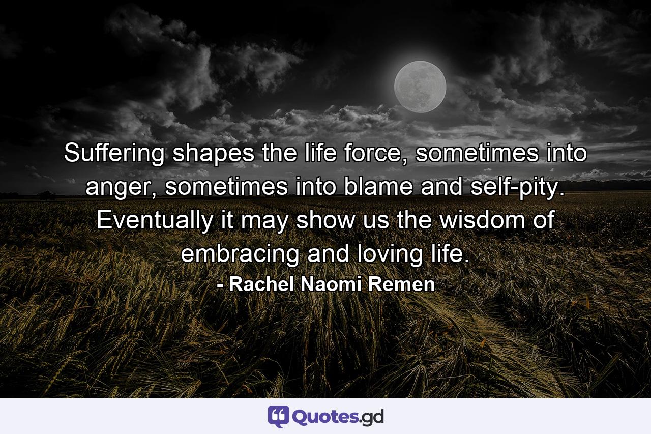 Suffering shapes the life force, sometimes into anger, sometimes into blame and self-pity. Eventually it may show us the wisdom of embracing and loving life. - Quote by Rachel Naomi Remen