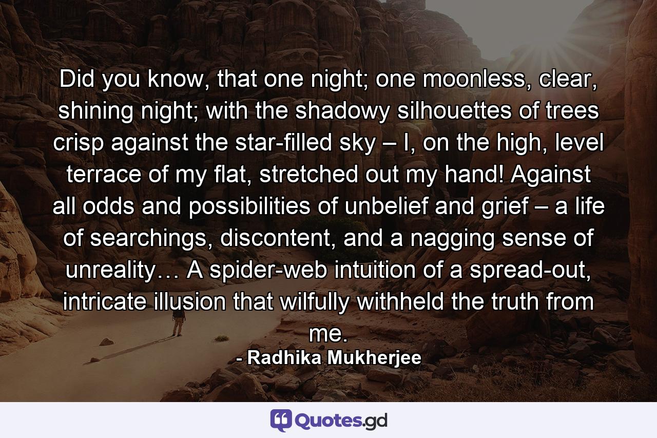 Did you know, that one night; one moonless, clear, shining night; with the shadowy silhouettes of trees crisp against the star-filled sky – I, on the high, level terrace of my flat, stretched out my hand! Against all odds and possibilities of unbelief and grief – a life of searchings, discontent, and a nagging sense of unreality… A spider-web intuition of a spread-out, intricate illusion that wilfully withheld the truth from me. - Quote by Radhika Mukherjee