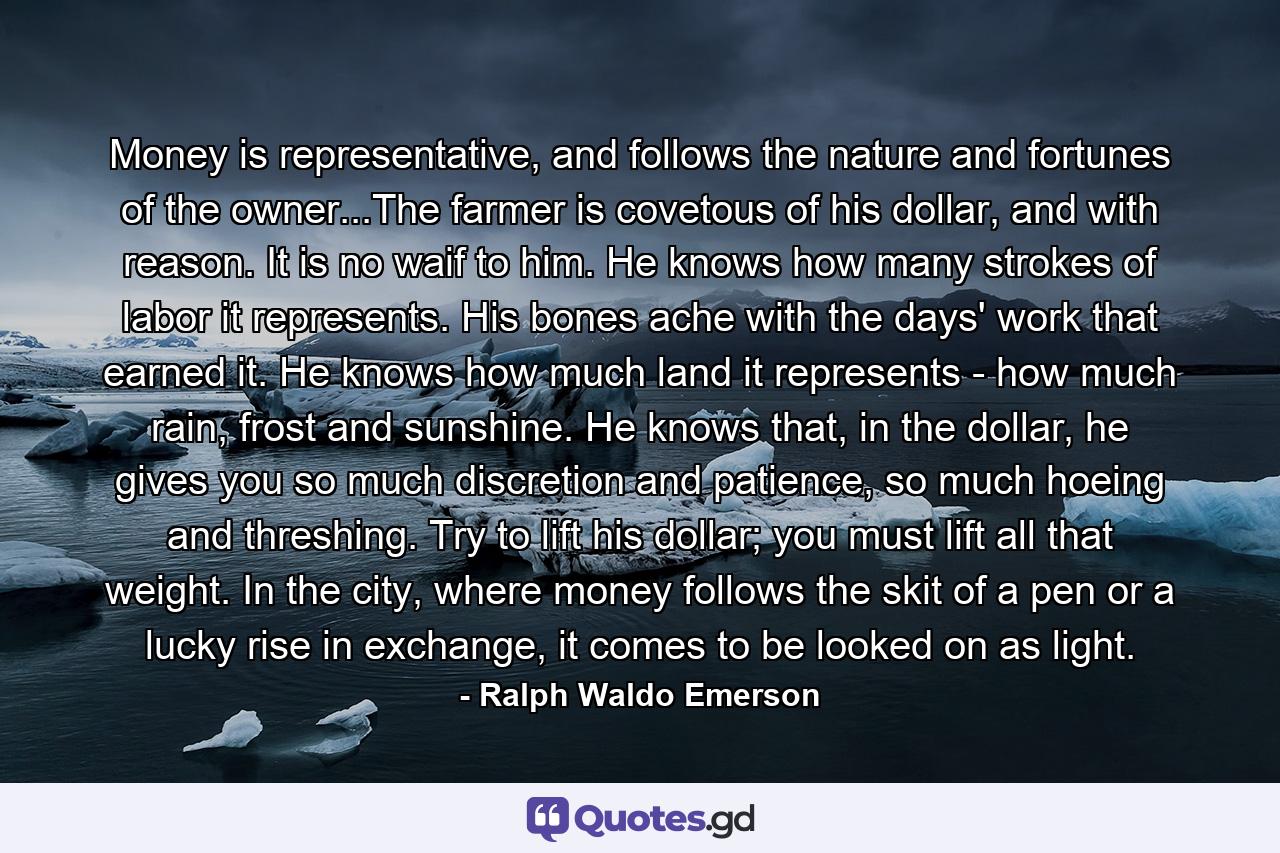 Money is representative, and follows the nature and fortunes of the owner...The farmer is covetous of his dollar, and with reason. It is no waif to him. He knows how many strokes of labor it represents. His bones ache with the days' work that earned it. He knows how much land it represents - how much rain, frost and sunshine. He knows that, in the dollar, he gives you so much discretion and patience, so much hoeing and threshing. Try to lift his dollar; you must lift all that weight. In the city, where money follows the skit of a pen or a lucky rise in exchange, it comes to be looked on as light. - Quote by Ralph Waldo Emerson