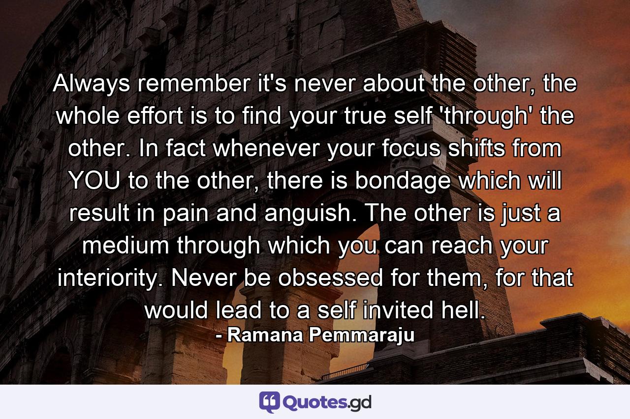 Always remember it's never about the other, the whole effort is to find your true self 'through' the other. In fact whenever your focus shifts from YOU to the other, there is bondage which will result in pain and anguish. The other is just a medium through which you can reach your interiority. Never be obsessed for them, for that would lead to a self invited hell. - Quote by Ramana Pemmaraju