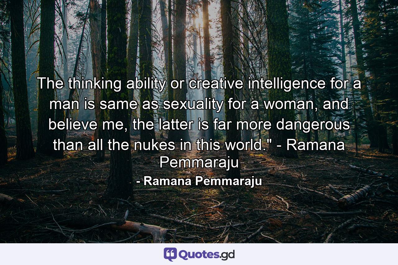 The thinking ability or creative intelligence for a man is same as sexuality for a woman, and believe me, the latter is far more dangerous than all the nukes in this world.