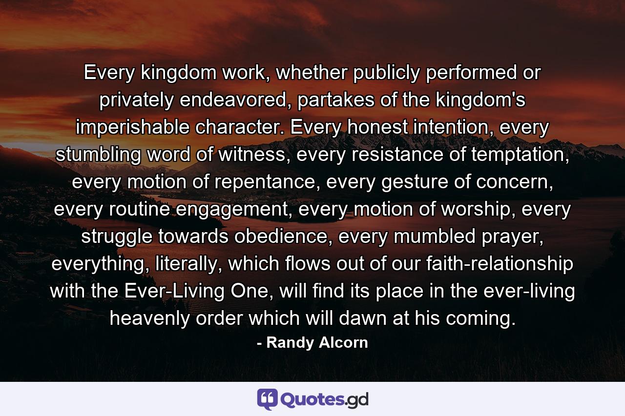 Every kingdom work, whether publicly performed or privately endeavored, partakes of the kingdom's imperishable character. Every honest intention, every stumbling word of witness, every resistance of temptation, every motion of repentance, every gesture of concern, every routine engagement, every motion of worship, every struggle towards obedience, every mumbled prayer, everything, literally, which flows out of our faith-relationship with the Ever-Living One, will find its place in the ever-living heavenly order which will dawn at his coming. - Quote by Randy Alcorn