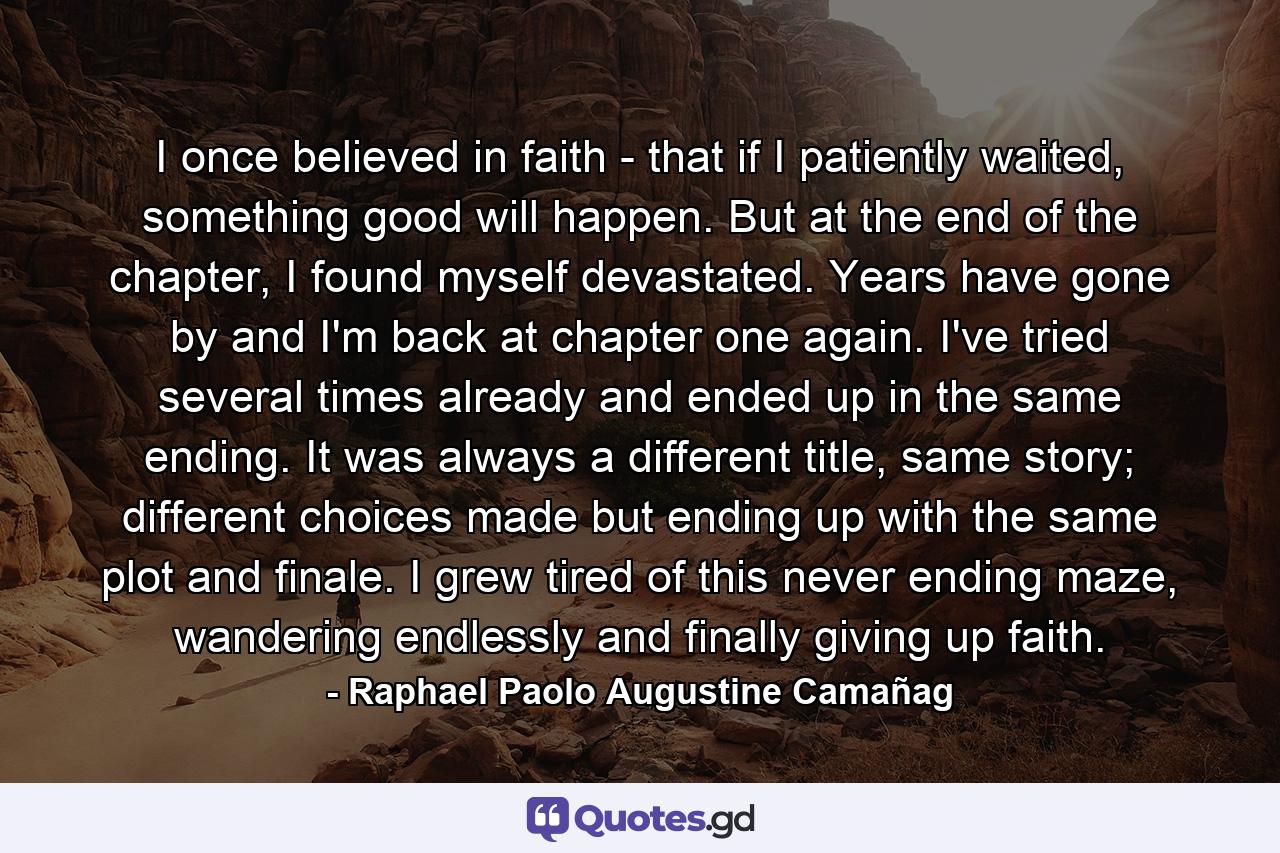 I once believed in faith - that if I patiently waited, something good will happen. But at the end of the chapter, I found myself devastated. Years have gone by and I'm back at chapter one again. I've tried several times already and ended up in the same ending. It was always a different title, same story; different choices made but ending up with the same plot and finale. I grew tired of this never ending maze, wandering endlessly and finally giving up faith. - Quote by Raphael Paolo Augustine Camañag