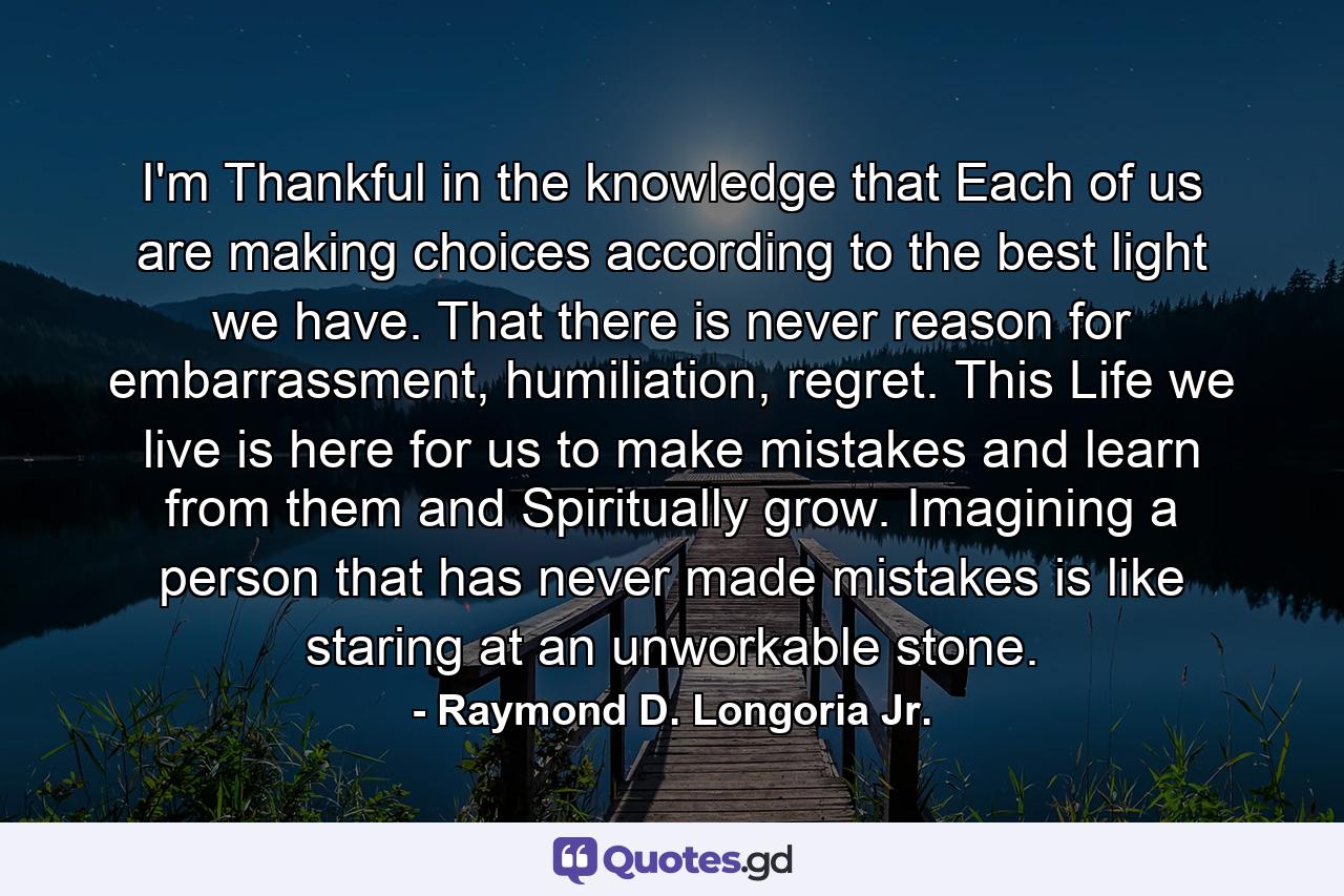 I'm Thankful in the knowledge that Each of us are making choices according to the best light we have. That there is never reason for embarrassment, humiliation, regret. This Life we live is here for us to make mistakes and learn from them and Spiritually grow. Imagining a person that has never made mistakes is like staring at an unworkable stone. - Quote by Raymond D. Longoria Jr.