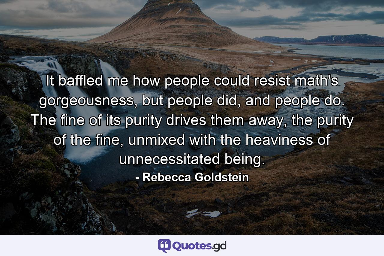 It baffled me how people could resist math's gorgeousness, but people did, and people do. The fine of its purity drives them away, the purity of the fine, unmixed with the heaviness of unnecessitated being. - Quote by Rebecca Goldstein