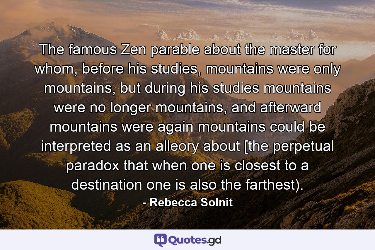 The famous Zen parable about the master for whom, before his studies, mountains were only mountains, but during his studies mountains were no longer mountains, and afterward mountains were again mountains could be interpreted as an alleory about [the perpetual paradox that when one is closest to a destination one is also the farthest). - Quote by Rebecca Solnit