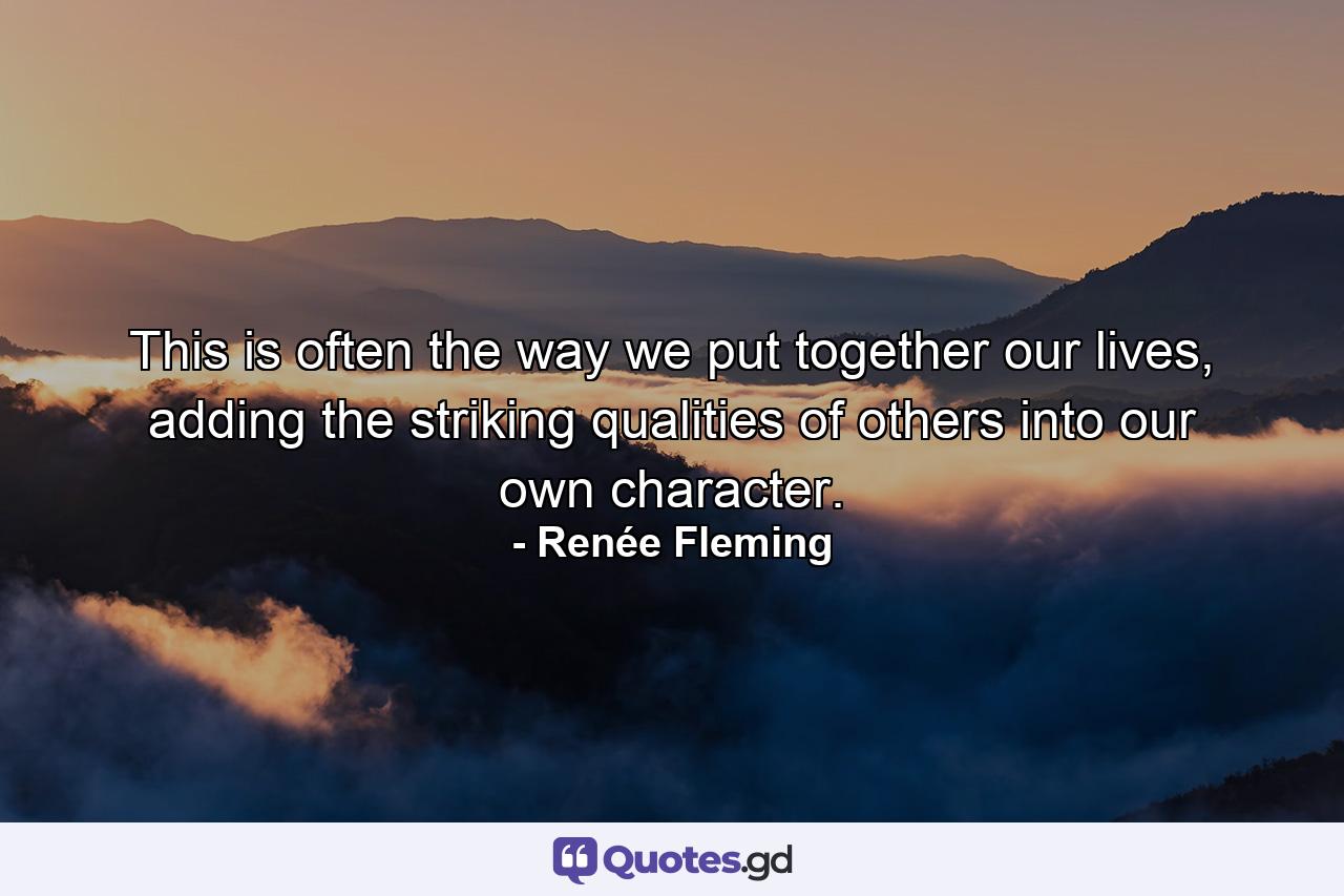 This is often the way we put together our lives, adding the striking qualities of others into our own character. - Quote by Renée Fleming