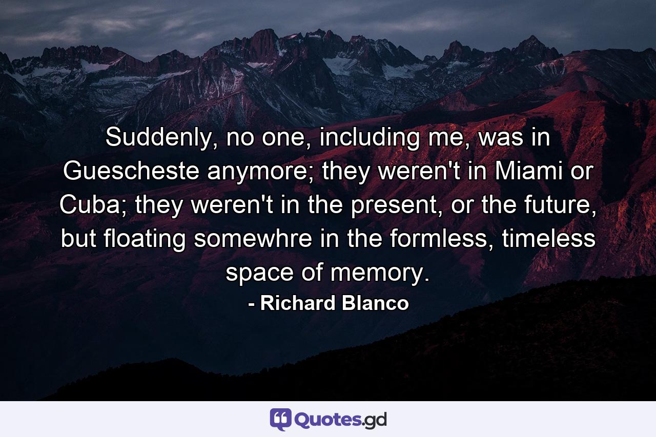 Suddenly, no one, including me, was in Guescheste anymore; they weren't in Miami or Cuba; they weren't in the present, or the future, but floating somewhre in the formless, timeless space of memory. - Quote by Richard Blanco