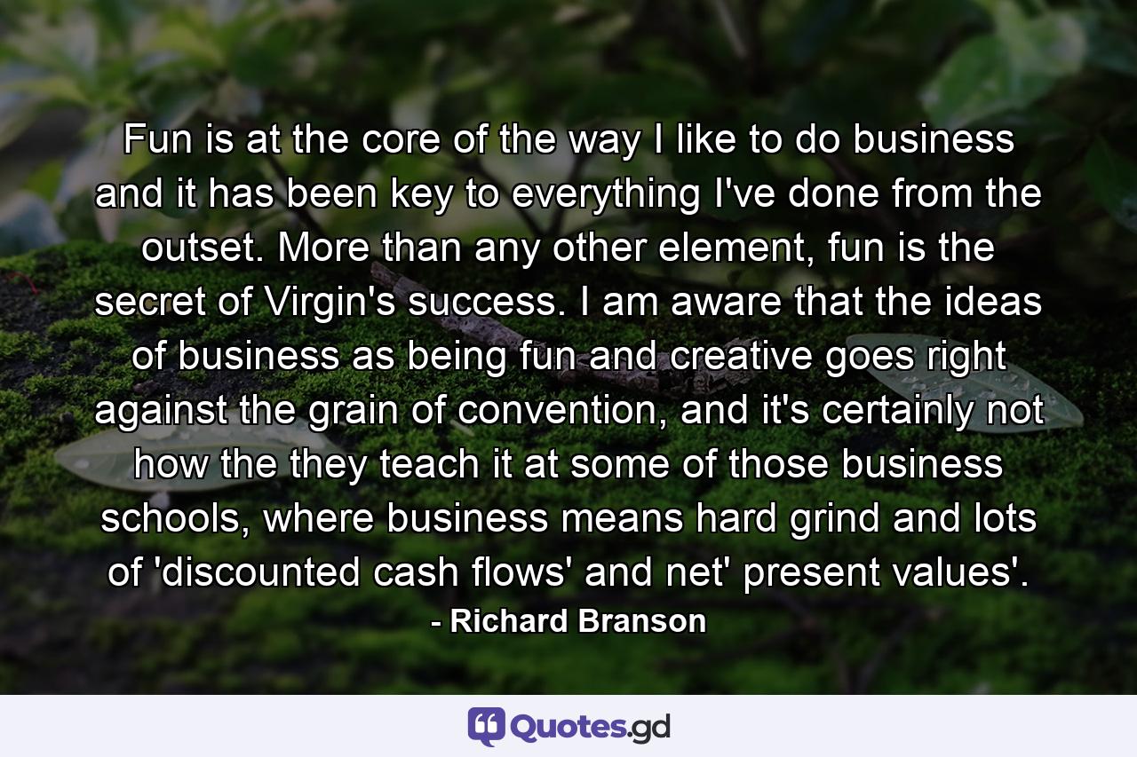 Fun is at the core of the way I like to do business and it has been key to everything I've done from the outset. More than any other element, fun is the secret of Virgin's success. I am aware that the ideas of business as being fun and creative goes right against the grain of convention, and it's certainly not how the they teach it at some of those business schools, where business means hard grind and lots of 'discounted cash flows' and net' present values'. - Quote by Richard Branson