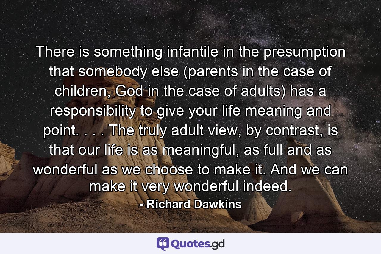 There is something infantile in the presumption that somebody else (parents in the case of children, God in the case of adults) has a responsibility to give your life meaning and point. . . . The truly adult view, by contrast, is that our life is as meaningful, as full and as wonderful as we choose to make it. And we can make it very wonderful indeed. - Quote by Richard Dawkins