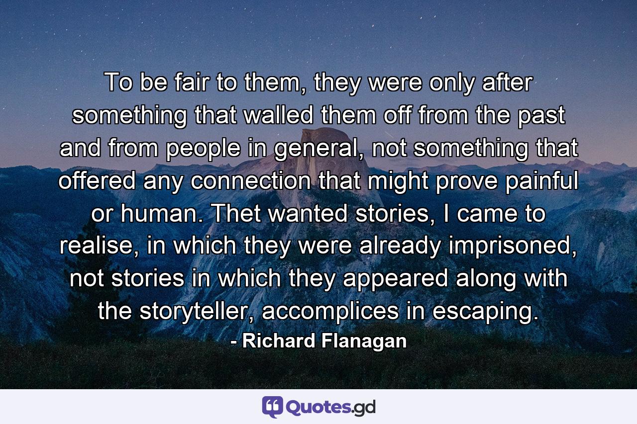 To be fair to them, they were only after something that walled them off from the past and from people in general, not something that offered any connection that might prove painful or human. Thet wanted stories, I came to realise, in which they were already imprisoned, not stories in which they appeared along with the storyteller, accomplices in escaping. - Quote by Richard Flanagan