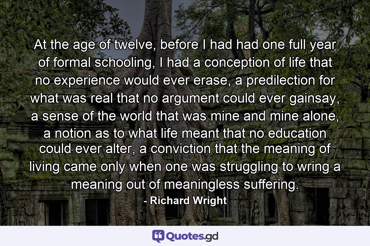 At the age of twelve, before I had had one full year of formal schooling, I had a conception of life that no experience would ever erase, a predilection for what was real that no argument could ever gainsay, a sense of the world that was mine and mine alone, a notion as to what life meant that no education could ever alter, a conviction that the meaning of living came only when one was struggling to wring a meaning out of meaningless suffering. - Quote by Richard Wright