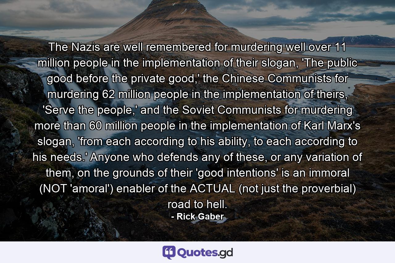 The Nazis are well remembered for murdering well over 11 million people in the implementation of their slogan, 'The public good before the private good,' the Chinese Communists for murdering 62 million people in the implementation of theirs, 'Serve the people,' and the Soviet Communists for murdering more than 60 million people in the implementation of Karl Marx's slogan, 'from each according to his ability, to each according to his needs.' Anyone who defends any of these, or any variation of them, on the grounds of their 'good intentions' is an immoral (NOT 'amoral') enabler of the ACTUAL (not just the proverbial) road to hell. - Quote by Rick Gaber