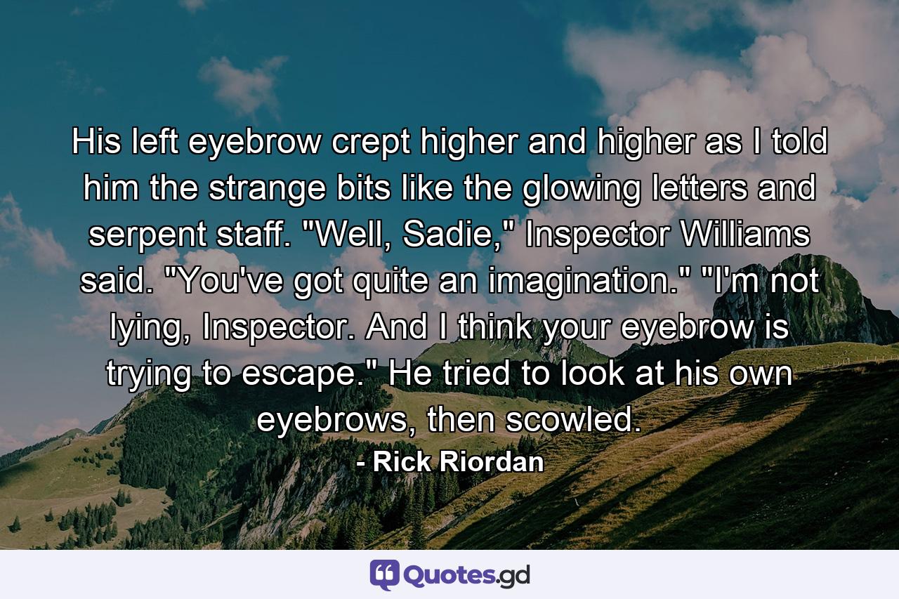 His left eyebrow crept higher and higher as I told him the strange bits like the glowing letters and serpent staff. 