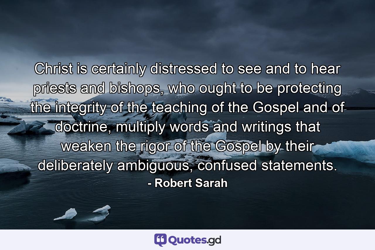 Christ is certainly distressed to see and to hear priests and bishops, who ought to be protecting the integrity of the teaching of the Gospel and of doctrine, multiply words and writings that weaken the rigor of the Gospel by their deliberately ambiguous, confused statements. - Quote by Robert Sarah