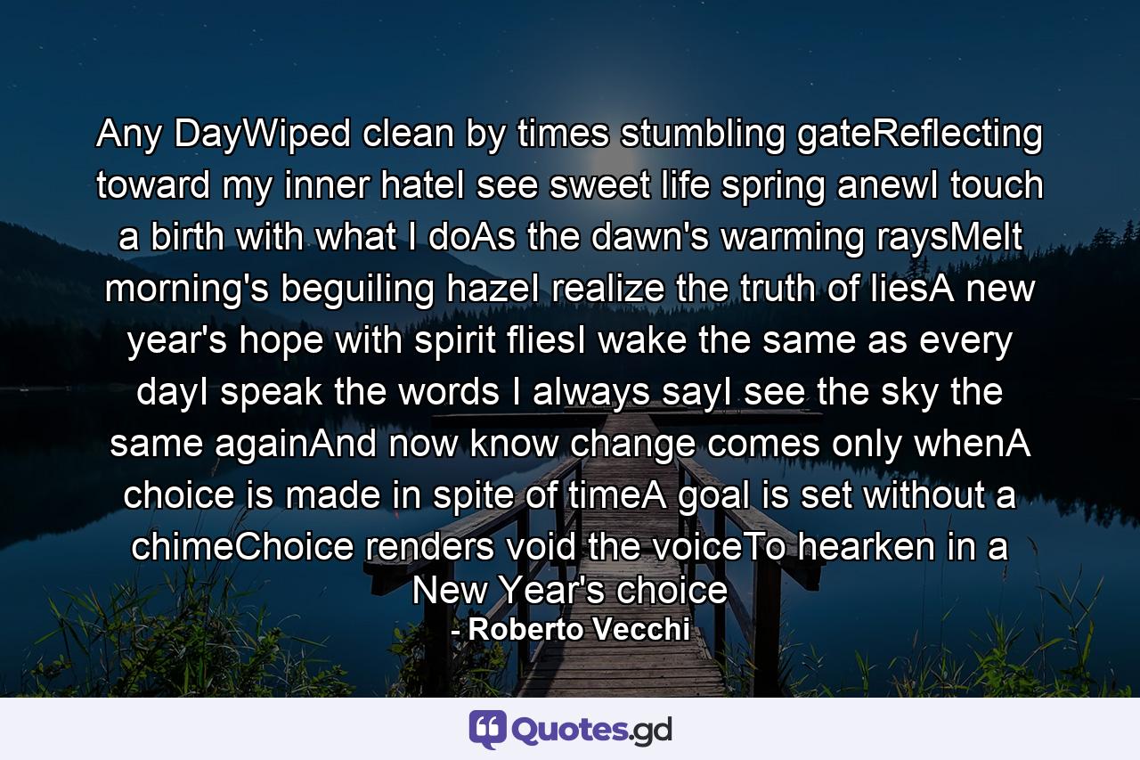 Any DayWiped clean by times stumbling gateReflecting toward my inner hateI see sweet life spring anewI touch a birth with what I doAs the dawn's warming raysMelt morning's beguiling hazeI realize the truth of liesA new year's hope with spirit fliesI wake the same as every dayI speak the words I always sayI see the sky the same againAnd now know change comes only whenA choice is made in spite of timeA goal is set without a chimeChoice renders void the voiceTo hearken in a New Year's choice - Quote by Roberto Vecchi