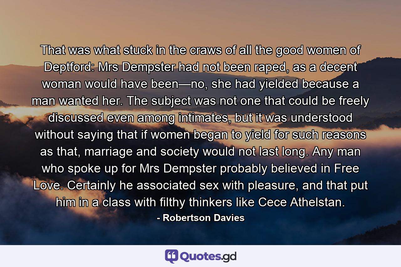 That was what stuck in the craws of all the good women of Deptford: Mrs Dempster had not been raped, as a decent woman would have been—no, she had yielded because a man wanted her. The subject was not one that could be freely discussed even among intimates, but it was understood without saying that if women began to yield for such reasons as that, marriage and society would not last long. Any man who spoke up for Mrs Dempster probably believed in Free Love. Certainly he associated sex with pleasure, and that put him in a class with filthy thinkers like Cece Athelstan. - Quote by Robertson Davies