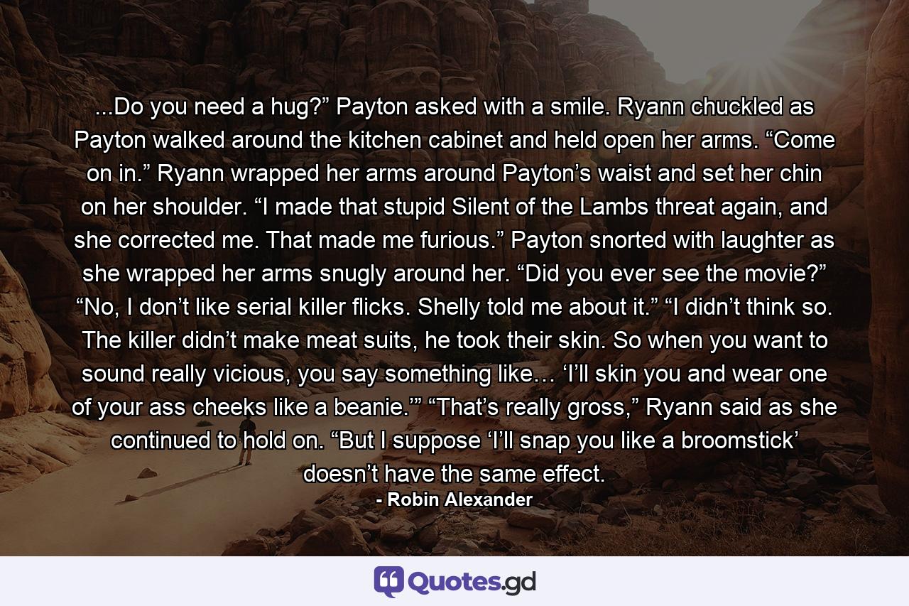 ...Do you need a hug?” Payton asked with a smile. Ryann chuckled as Payton walked around the kitchen cabinet and held open her arms. “Come on in.” Ryann wrapped her arms around Payton’s waist and set her chin on her shoulder. “I made that stupid Silent of the Lambs threat again, and she corrected me. That made me furious.” Payton snorted with laughter as she wrapped her arms snugly around her. “Did you ever see the movie?” “No, I don’t like serial killer flicks. Shelly told me about it.” “I didn’t think so. The killer didn’t make meat suits, he took their skin. So when you want to sound really vicious, you say something like… ‘I’ll skin you and wear one of your ass cheeks like a beanie.’” “That’s really gross,” Ryann said as she continued to hold on. “But I suppose ‘I’ll snap you like a broomstick’ doesn’t have the same effect. - Quote by Robin Alexander