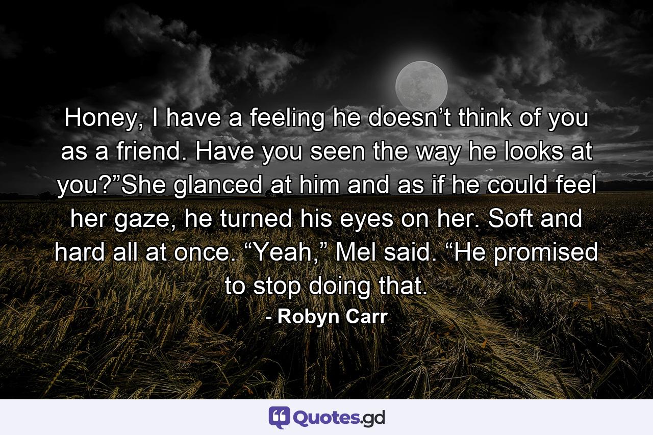 Honey, I have a feeling he doesn’t think of you as a friend. Have you seen the way he looks at you?”She glanced at him and as if he could feel her gaze, he turned his eyes on her. Soft and hard all at once. “Yeah,” Mel said. “He promised to stop doing that. - Quote by Robyn Carr