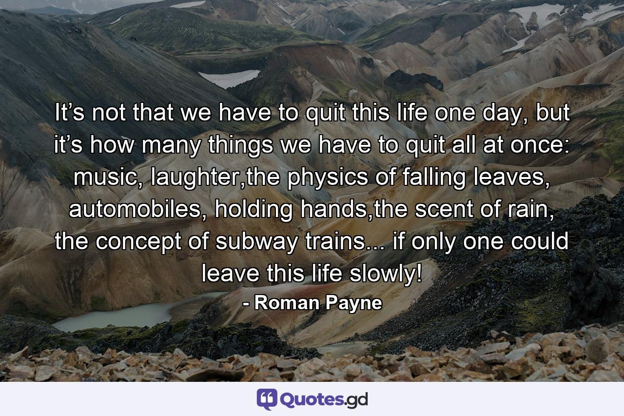 It’s not that we have to quit this life one day, but it’s how many things we have to quit all at once: music, laughter,the physics of falling leaves, automobiles, holding hands,the scent of rain, the concept of subway trains... if only one could leave this life slowly! - Quote by Roman Payne