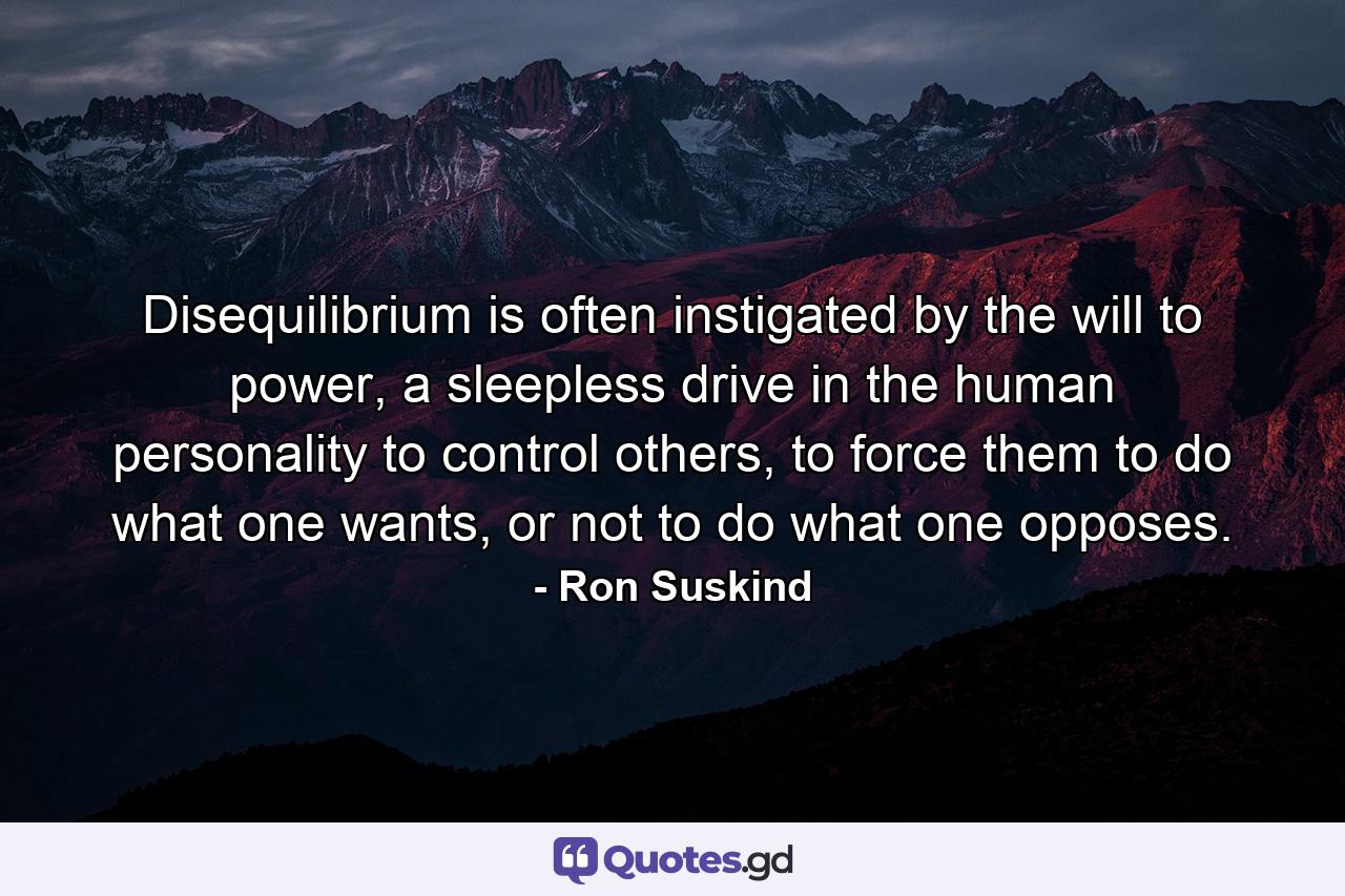 Disequilibrium is often instigated by the will to power, a sleepless drive in the human personality to control others, to force them to do what one wants, or not to do what one opposes. - Quote by Ron Suskind