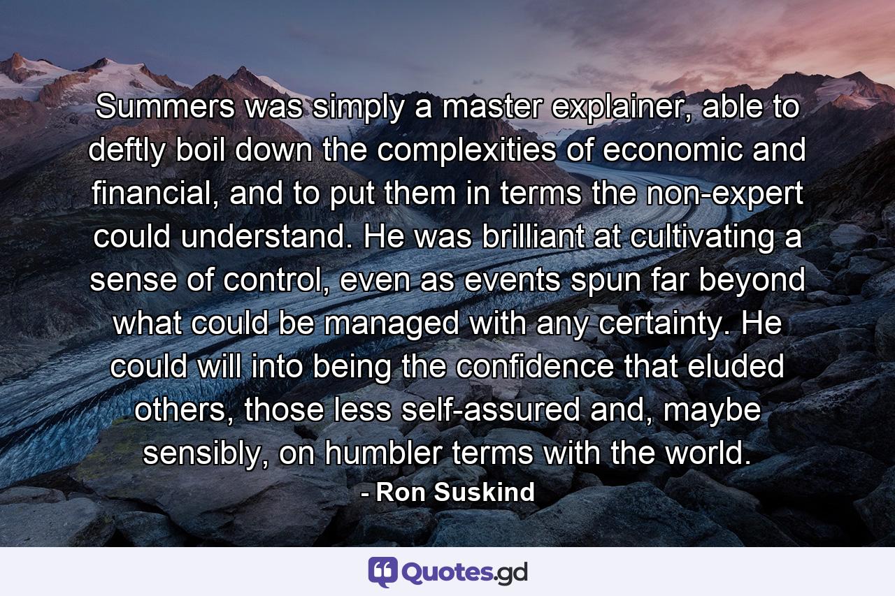 Summers was simply a master explainer, able to deftly boil down the complexities of economic and financial, and to put them in terms the non-expert could understand. He was brilliant at cultivating a sense of control, even as events spun far beyond what could be managed with any certainty. He could will into being the confidence that eluded others, those less self-assured and, maybe sensibly, on humbler terms with the world. - Quote by Ron Suskind