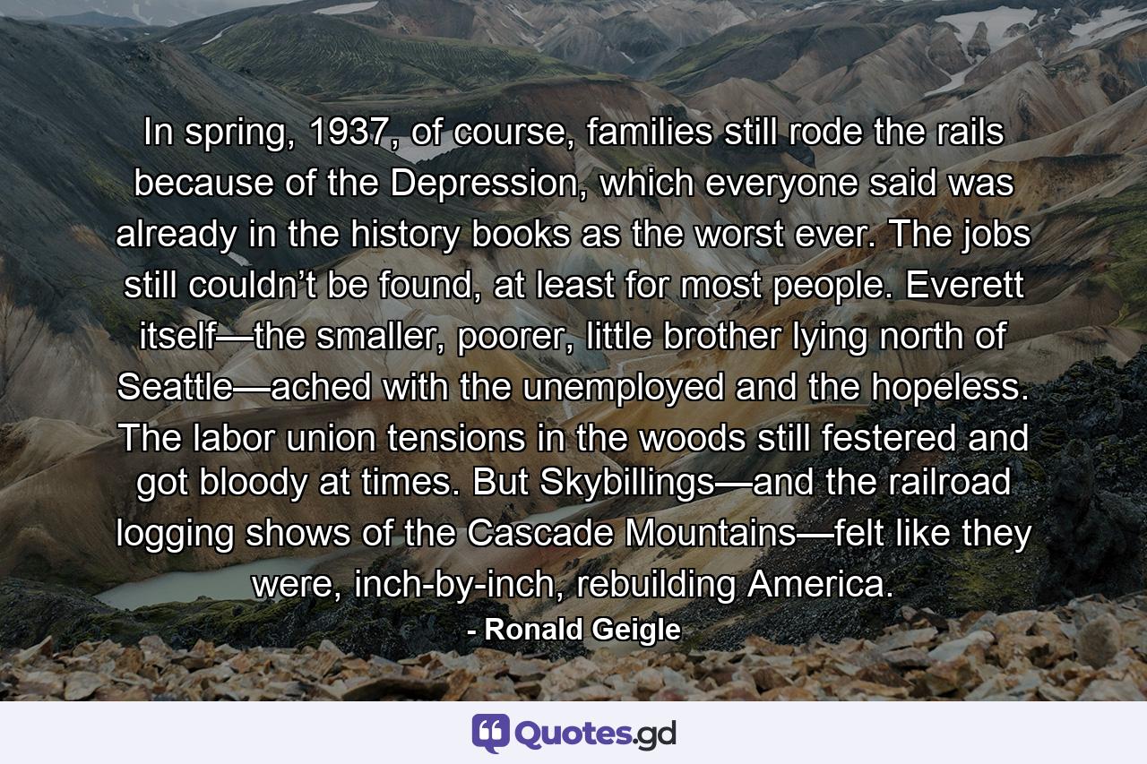 In spring, 1937, of course, families still rode the rails because of the Depression, which everyone said was already in the history books as the worst ever. The jobs still couldn’t be found, at least for most people. Everett itself—the smaller, poorer, little brother lying north of Seattle—ached with the unemployed and the hopeless. The labor union tensions in the woods still festered and got bloody at times. But Skybillings—and the railroad logging shows of the Cascade Mountains—felt like they were, inch-by-inch, rebuilding America. - Quote by Ronald Geigle