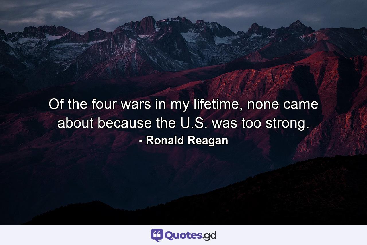 Of the four wars in my lifetime, none came about because the U.S. was too strong. - Quote by Ronald Reagan