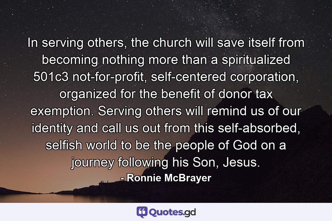 In serving others, the church will save itself from becoming nothing more than a spiritualized 501c3 not-for-profit, self-centered corporation, organized for the benefit of donor tax exemption. Serving others will remind us of our identity and call us out from this self-absorbed, selfish world to be the people of God on a journey following his Son, Jesus. - Quote by Ronnie McBrayer