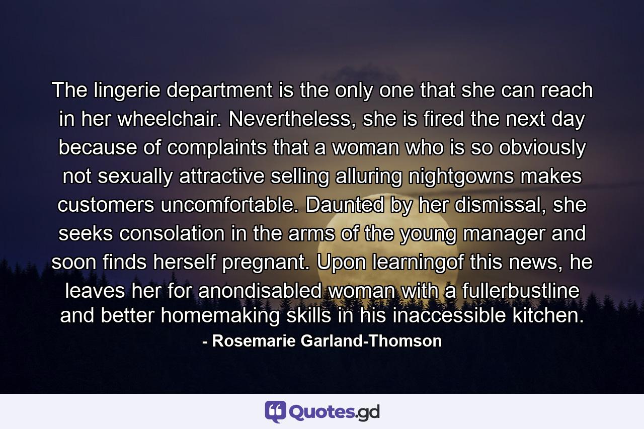 The lingerie department is the only one that she can reach in her wheelchair. Nevertheless, she is fired the next day because of complaints that a woman who is so obviously not sexually attractive selling alluring nightgowns makes customers uncomfortable. Daunted by her dismissal, she seeks consolation in the arms of the young manager and soon finds herself pregnant. Upon learningof this news, he leaves her for anondisabled woman with a fullerbustline and better homemaking skills in his inaccessible kitchen. - Quote by Rosemarie Garland-Thomson