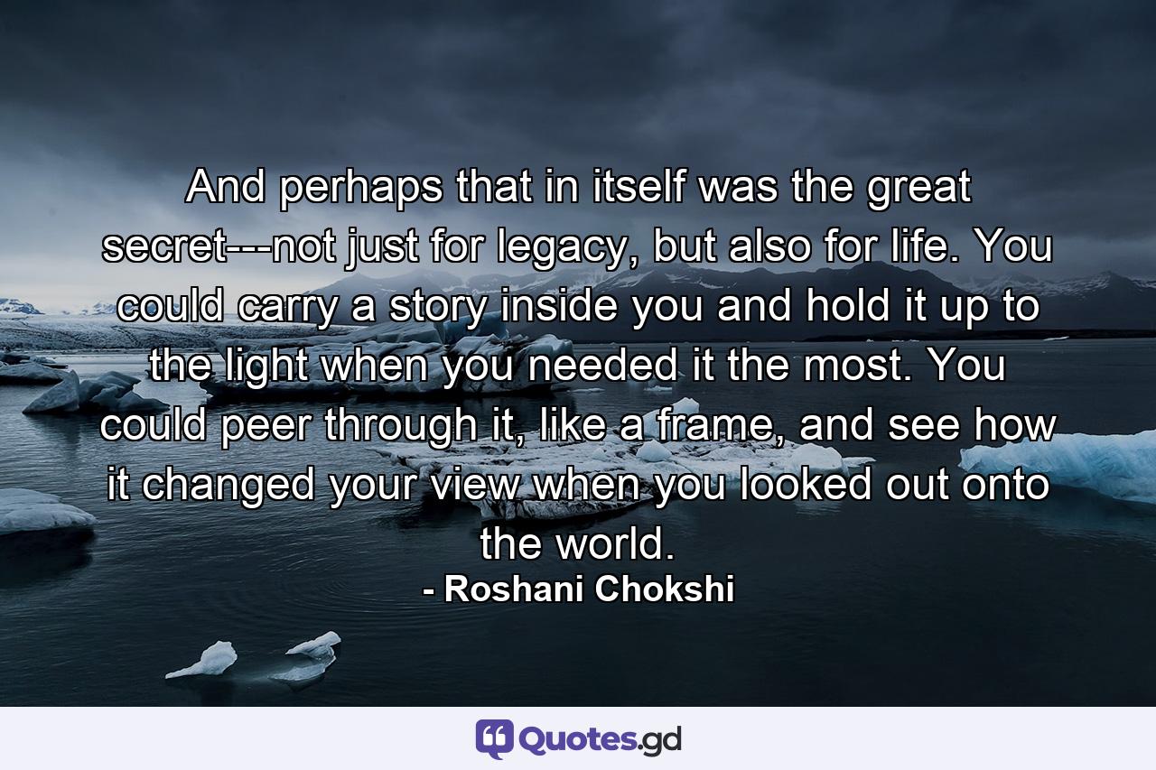 And perhaps that in itself was the great secret---not just for legacy, but also for life. You could carry a story inside you and hold it up to the light when you needed it the most. You could peer through it, like a frame, and see how it changed your view when you looked out onto the world. - Quote by Roshani Chokshi