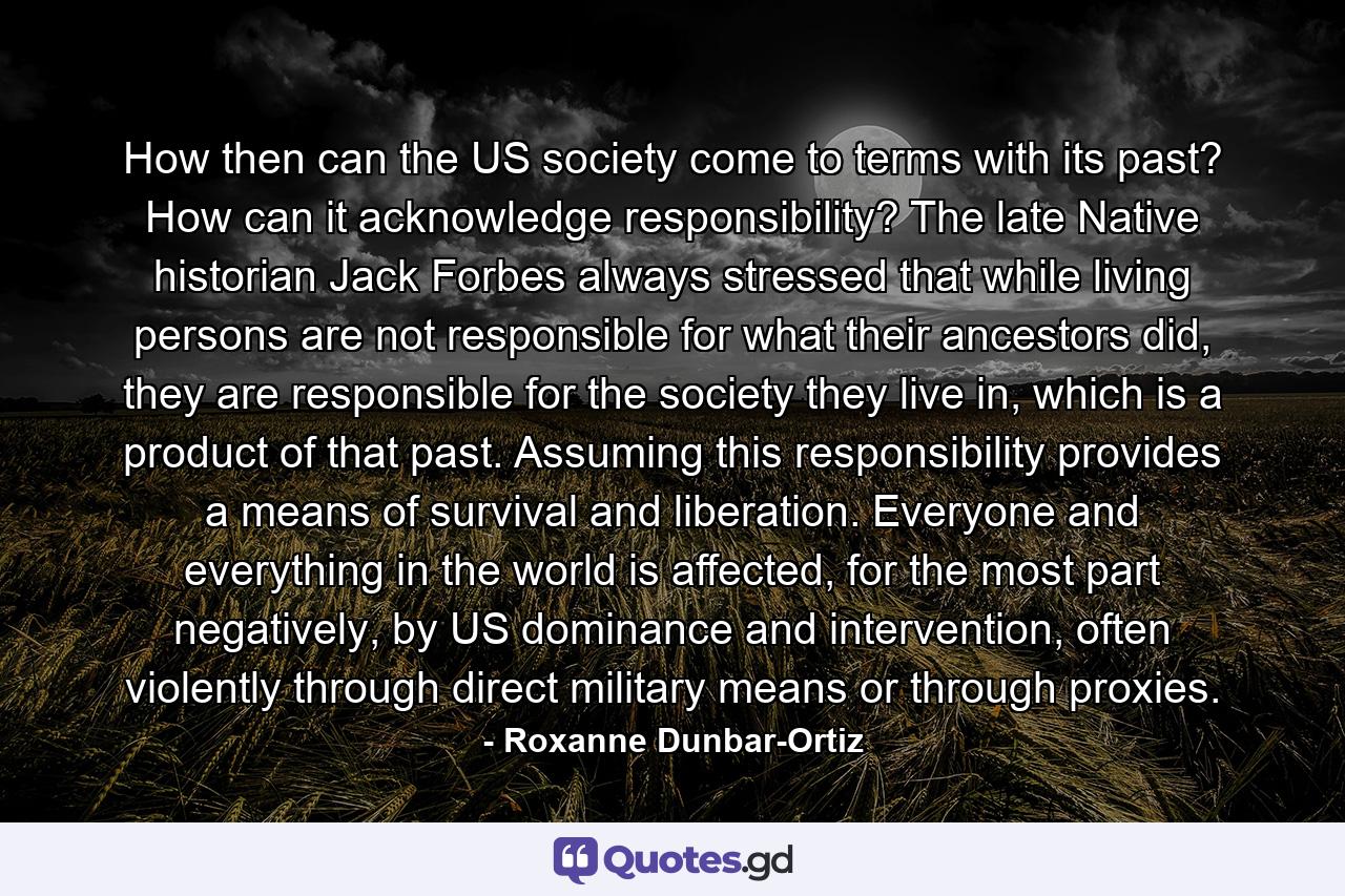 How then can the US society come to terms with its past? How can it acknowledge responsibility? The late Native historian Jack Forbes always stressed that while living persons are not responsible for what their ancestors did, they are responsible for the society they live in, which is a product of that past. Assuming this responsibility provides a means of survival and liberation. Everyone and everything in the world is affected, for the most part negatively, by US dominance and intervention, often violently through direct military means or through proxies. - Quote by Roxanne Dunbar-Ortiz