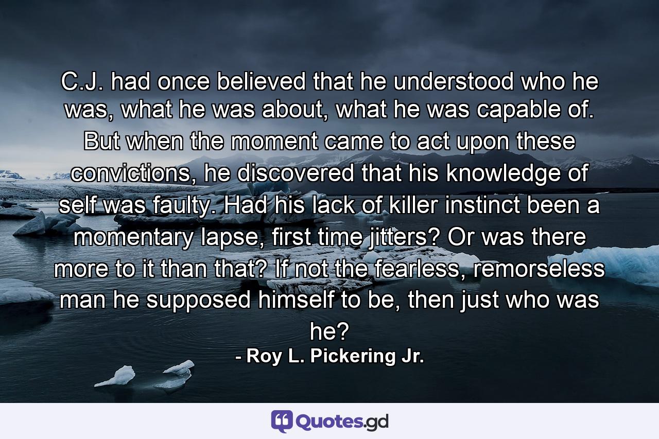 C.J. had once believed that he understood who he was, what he was about, what he was capable of. But when the moment came to act upon these convictions, he discovered that his knowledge of self was faulty. Had his lack of killer instinct been a momentary lapse, first time jitters? Or was there more to it than that? If not the fearless, remorseless man he supposed himself to be, then just who was he? - Quote by Roy L. Pickering Jr.