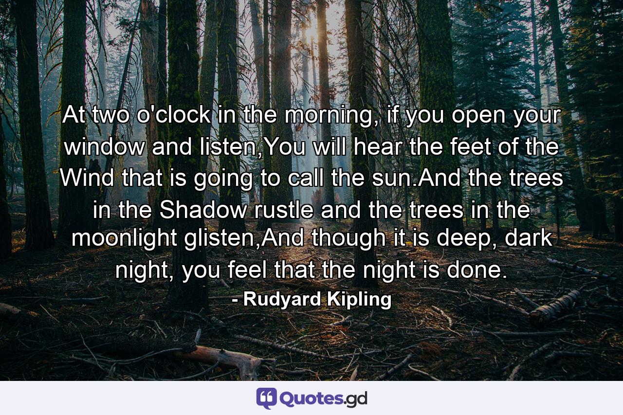 At two o'clock in the morning, if you open your window and listen,You will hear the feet of the Wind that is going to call the sun.And the trees in the Shadow rustle and the trees in the moonlight glisten,And though it is deep, dark night, you feel that the night is done. - Quote by Rudyard Kipling