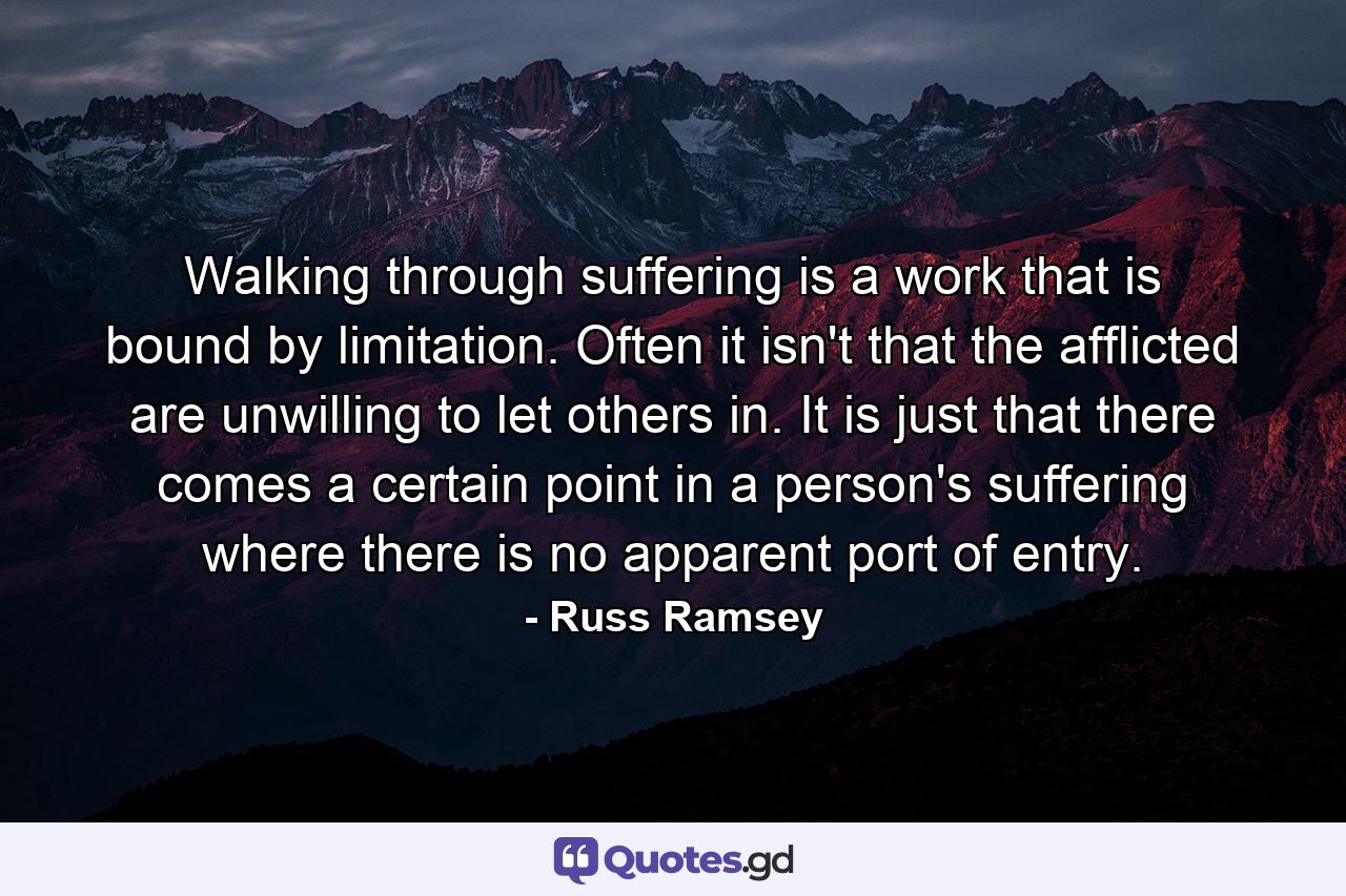 Walking through suffering is a work that is bound by limitation. Often it isn't that the afflicted are unwilling to let others in. It is just that there comes a certain point in a person's suffering where there is no apparent port of entry. - Quote by Russ Ramsey