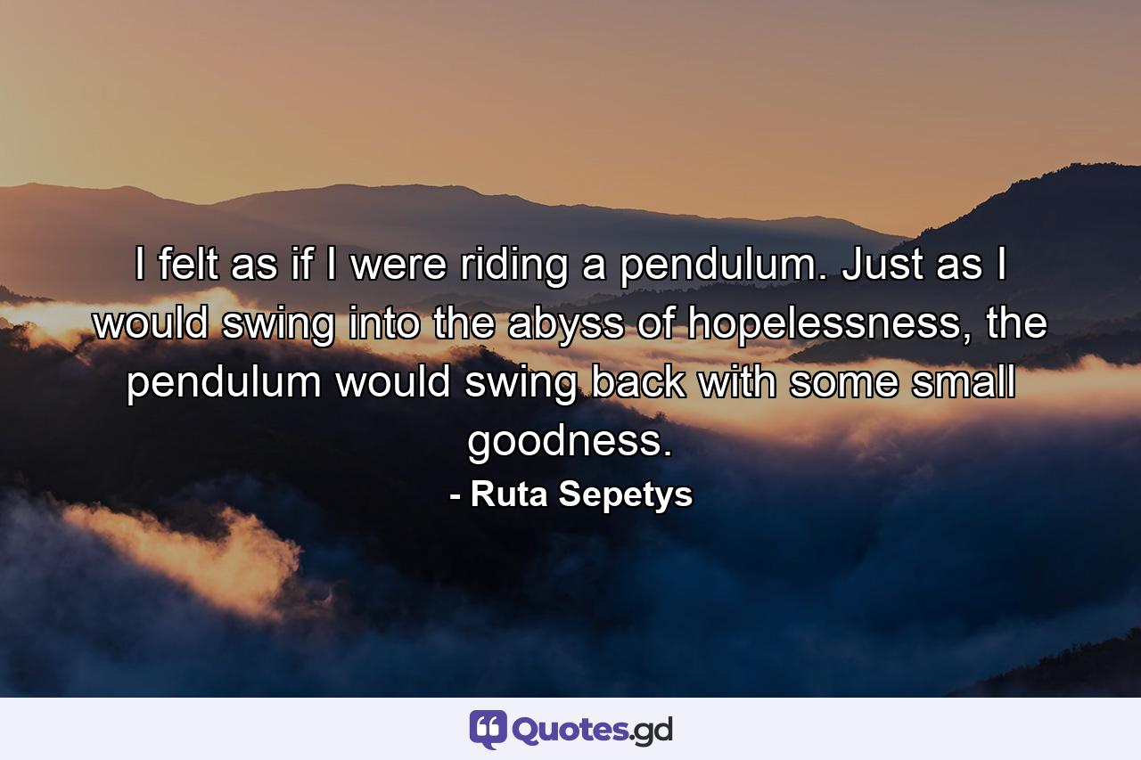 I felt as if I were riding a pendulum. Just as I would swing into the abyss of hopelessness, the pendulum would swing back with some small goodness. - Quote by Ruta Sepetys